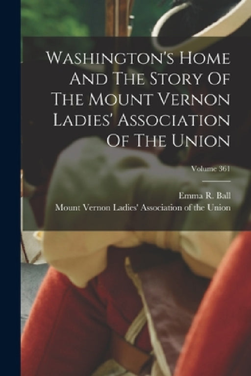 Washington's Home And The Story Of The Mount Vernon Ladies' Association Of The Union; Volume 361 by Emma R. Ball, Mount Vernon Ladies' Association of the