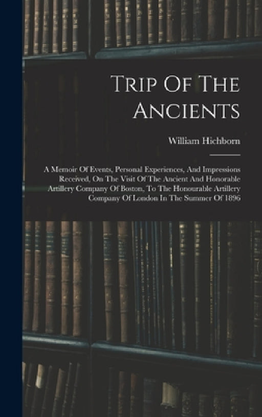 Trip Of The Ancients: A Memoir Of Events, Personal Experiences, And Impressions Received, On The Visit Of The Ancient And Honorable Artiller by William Hichborn