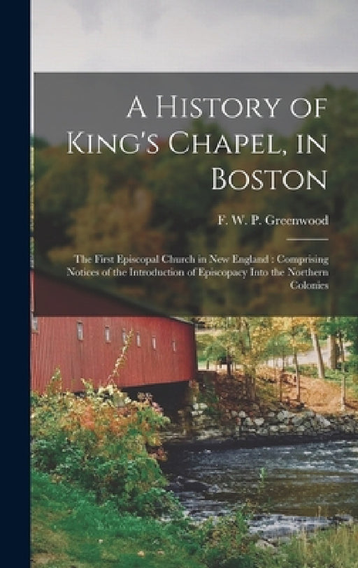 A History of King's Chapel, in Boston: The First Episcopal Church in New England: Comprising Notices of the Introduction of Episcopacy Into the Northe by F. W. P. (Francis William Greenwood