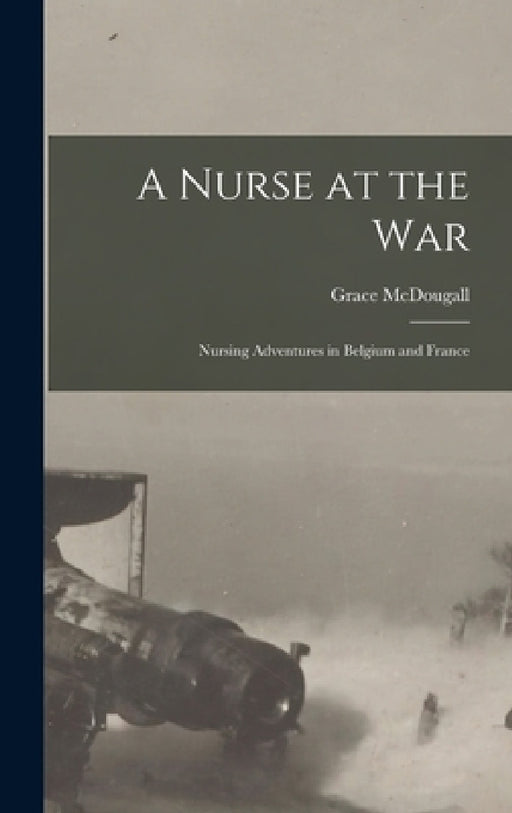 A Nurse at the War; Nursing Adventures in Belgium and France by Grace McDougall