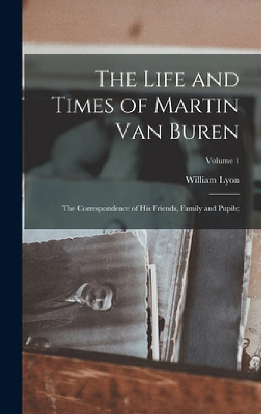 The Life and Times of Martin Van Buren: The Correspondence of His Friends, Family and Pupils;; Volume 1 by William Lyon 1795-1861 MacKenzie