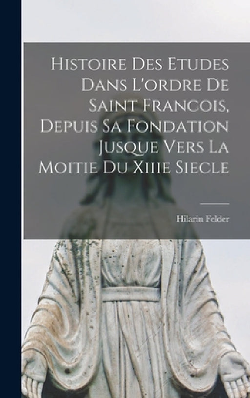 Histoire Des Etudes Dans L'ordre De Saint Francois, Depuis Sa Fondation Jusque Vers La Moitie Du Xiiie Siecle by Hilarin Felder