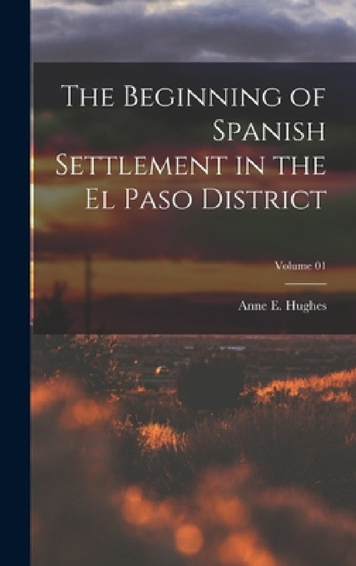 The Beginning of Spanish Settlement in the El Paso District; Volume 01 by Anne E. (Anne Eugenia) Hughes