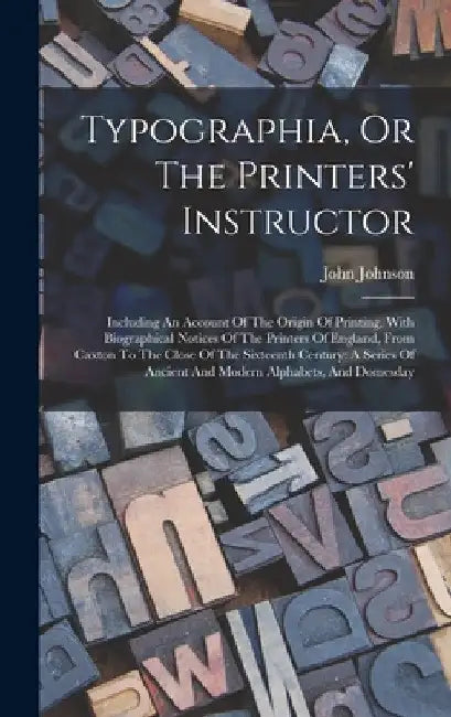 Typographia, Or The Printers' Instructor: Including An Account Of The Origin Of Printing, With Biographical Notices Of The Printers Of England, From C by John Johnson