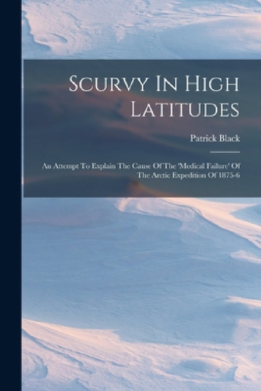 Scurvy In High Latitudes: An Attempt To Explain The Cause Of The 'medical Failure' Of The Arctic Expedition Of 1875-6 by Patrick Black