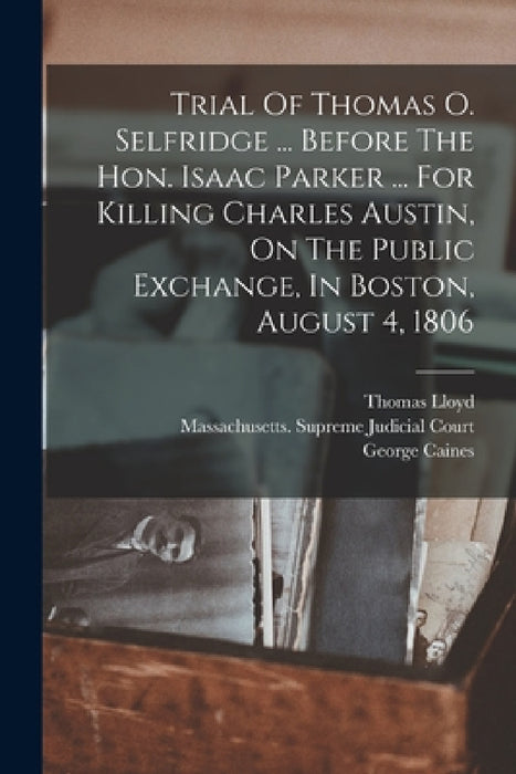 Trial Of Thomas O. Selfridge ... Before The Hon. Isaac Parker ... For Killing Charles Austin, On The Public Exchange, In Boston, August 4, 1806 by Thomas Lloyd, George Caines, Massachusetts Supreme Judicial Court