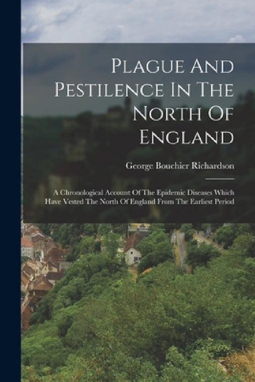 Plague And Pestilence In The North Of England: A Chronological Account Of The Epidemic Diseases Which Have Vested The North Of England From The Earlie by George Bouchier Richardson