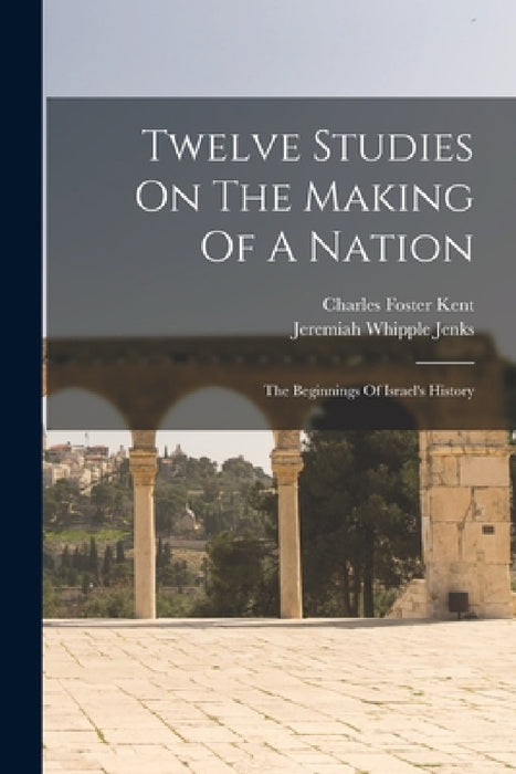 Twelve Studies On The Making Of A Nation: The Beginnings Of Israel's History by Charles Foster Kent, Jeremiah Whipple Jenks