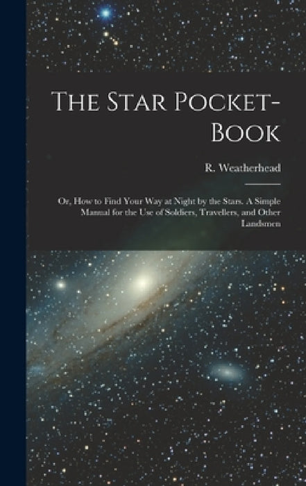 The Star Pocket-book; or, How to Find Your Way at Night by the Stars. A Simple Manual for the Use of Soldiers, Travellers, and Other Landsmen by R. (Robert) Weatherhead