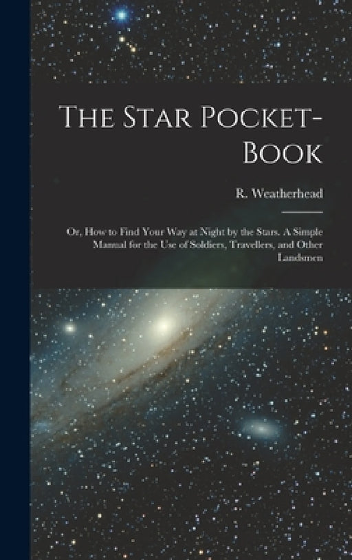 The Star Pocket-book; or, How to Find Your Way at Night by the Stars. A Simple Manual for the Use of Soldiers, Travellers, and Other Landsmen by R. (Robert) Weatherhead