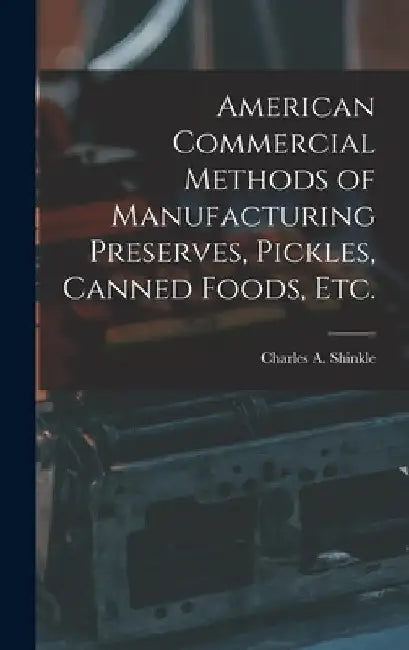 American Commercial Methods of Manufacturing Preserves, Pickles, Canned Foods, Etc. by Charles A. Shinkle