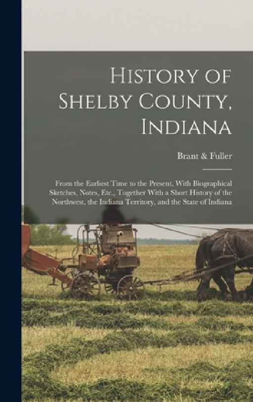 History of Shelby County, Indiana: From the Earliest Time to the Present, With Biographical Sketches, Notes, Etc., Together With a Short History of th by Brant & Fuller