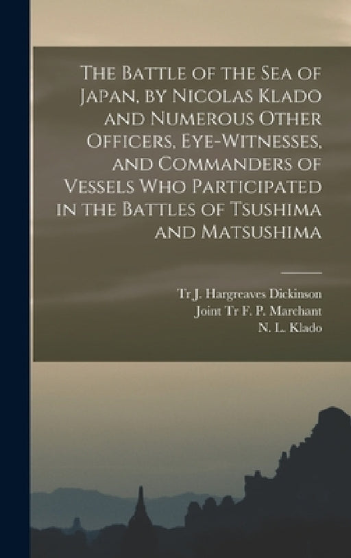 The Battle of the Sea of Japan, by Nicolas Klado and Numerous Other Officers, Eye-witnesses, and Commanders of Vessels Who Participated in the Battles by N. L. (Nikolai Lavrentevich) Klado, J. Hargreaves Tr Dickinson, F. P. Joint Tr Marchant