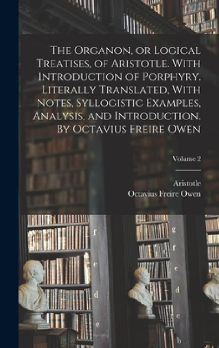 The Organon, or Logical Treatises, of Aristotle. With Introduction of Porphyry. Literally Translated, With Notes, Syllogistic Examples, Analysis, and by Aristotle, Octavius Freire 1816?-1873 Owen