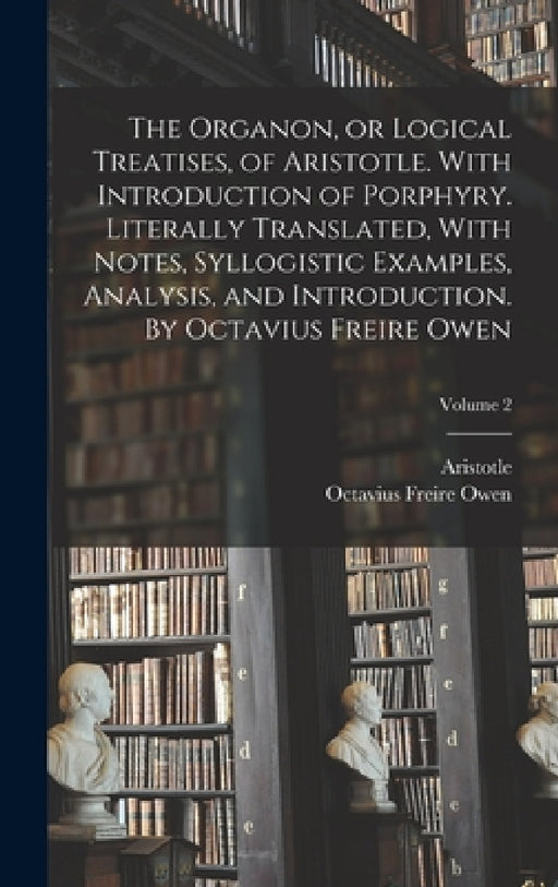 The Organon, or Logical Treatises, of Aristotle. With Introduction of Porphyry. Literally Translated, With Notes, Syllogistic Examples, Analysis, and by Aristotle, Octavius Freire 1816?-1873 Owen