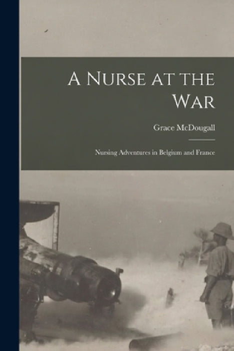 A Nurse at the War; Nursing Adventures in Belgium and France by Grace McDougall
