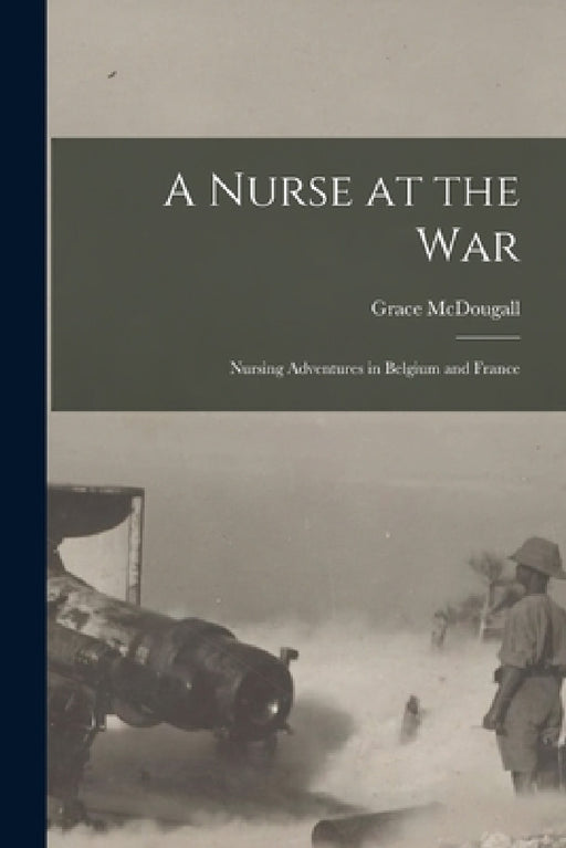A Nurse at the War; Nursing Adventures in Belgium and France by Grace McDougall