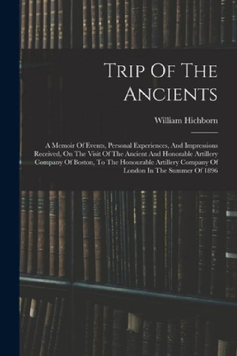 Trip Of The Ancients: A Memoir Of Events, Personal Experiences, And Impressions Received, On The Visit Of The Ancient And Honorable Artiller by William Hichborn