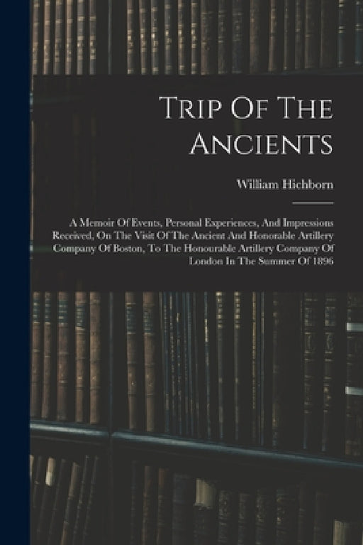 Trip Of The Ancients: A Memoir Of Events, Personal Experiences, And Impressions Received, On The Visit Of The Ancient And Honorable Artiller by William Hichborn