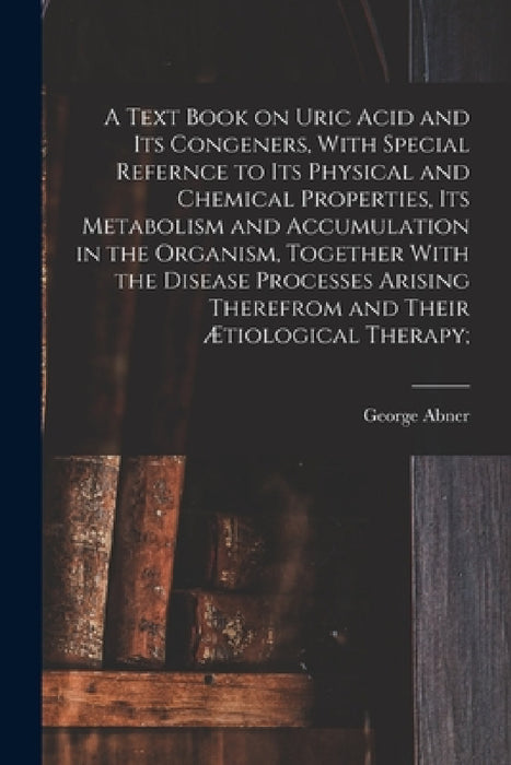 A Text Book on Uric Acid and Its Congeners, With Special Refernce to Its Physical and Chemical Properties, Its Metabolism and Accumulation in the Orga by George Abner 1859- Gilbert