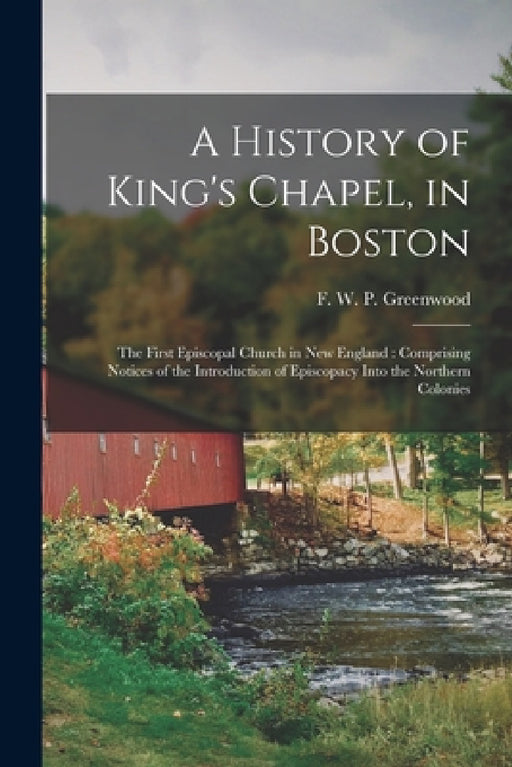 A History of King's Chapel, in Boston: The First Episcopal Church in New England: Comprising Notices of the Introduction of Episcopacy Into the Northe by F. W. P. (Francis William Greenwood