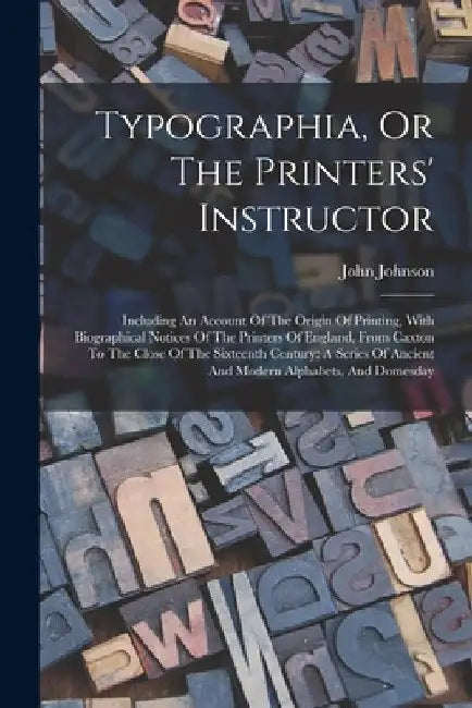 Typographia, Or The Printers' Instructor: Including An Account Of The Origin Of Printing, With Biographical Notices Of The Printers Of England, From C by John Johnson