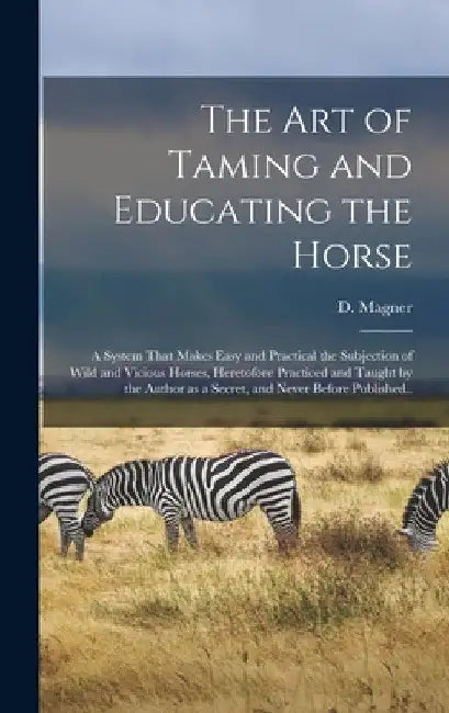 The Art of Taming and Educating the Horse: A System That Makes Easy and Practical the Subjection of Wild and Vicious Horses, Heretofore Practiced and by Dennis Magner