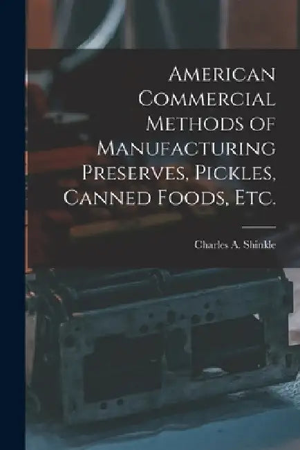 American Commercial Methods of Manufacturing Preserves, Pickles, Canned Foods, Etc. by Charles A. Shinkle