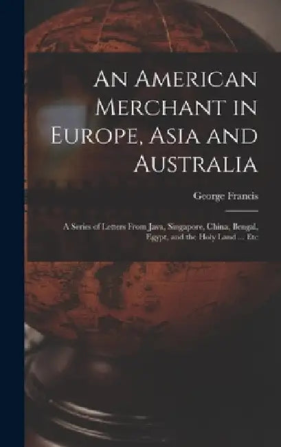 An American Merchant in Europe, Asia and Australia: A Series of Letters From Java, Singapore, China, Bengal, Egypt, and the Holy Land ... Etc by George Francis 1829-1904 Train