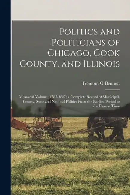 Politics and Politicians of Chicago, Cook County, and Illinois: Memorial Volume, 1787-1887; a Complete Record of Municipal, County, State and National by Fremont O. Bennett