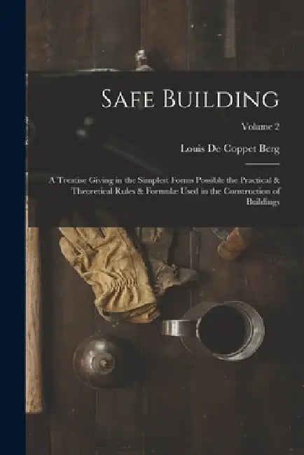 Safe Building; a Treatise Giving in the Simplest Forms Possible the Practical & Theoretical Rules & Formulæ Used in the Construction of Buildings; Vol by Louis De Coppet Berg