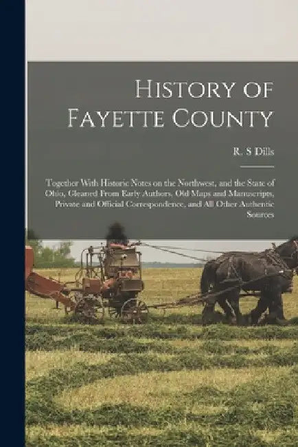 History of Fayette County: Together With Historic Notes on the Northwest, and the State of Ohio, Gleaned From Early Authors, Old Maps and Manuscr by R. S. Dills