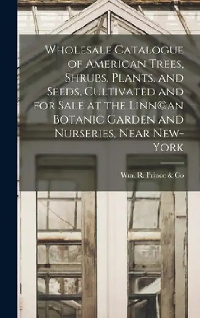 Wholesale Catalogue of American Trees, Shrubs, Plants, and Seeds, Cultivated and for Sale at the Linn(c)an Botanic Garden and Nurseries, Near New-York by Wm R Prince & Co