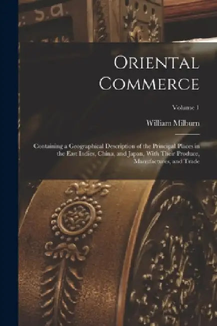 Oriental Commerce; Containing a Geographical Description of the Principal Places in the East Indies, China, and Japan, With Their Produce, Manufacture by William Milburn