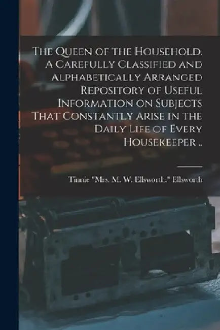 The Queen of the Household. A Carefully Classified and Alphabetically Arranged Repository of Useful Information on Subjects That Constantly Arise in t by Tinnie Mrs M. W. Ellswor Ellsworth