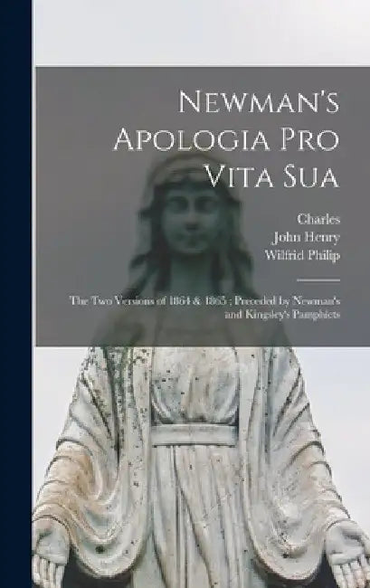 Newman's Apologia pro Vita Sua: The Two Versions of 1864 & 1865; Preceded by Newman's and Kingsley's Pamphlets by John Henry 1801-1890 Newman