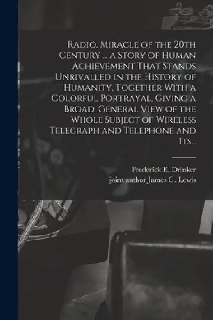 Radio, Miracle of the 20th Century ... a Story of Human Achievement That Stands Unrivalled in the History of Humanity, Together With a Colorful Portra by Frederick E. Drinker