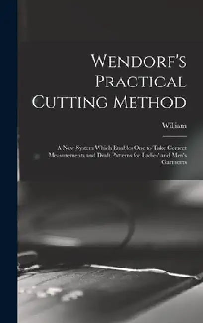 Wendorf's Practical Cutting Method; a New System Which Enables One to Take Correct Measurements and Draft Patterns for Ladies' and Men's Garments by William 1862- Wendorf