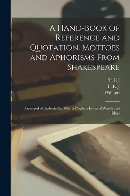 A Hand-book of Reference and Quotation. Mottoes and Aphorisms From Shakespeare: Arranged Alphabetically, With a Copious Index of Words and Ideas by William 1564-1616 Shakespeare
