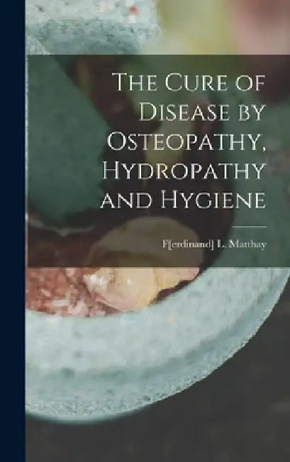 The Cure of Disease by Osteopathy, Hydropathy and Hygiene by F[erdinand] L. Matthay