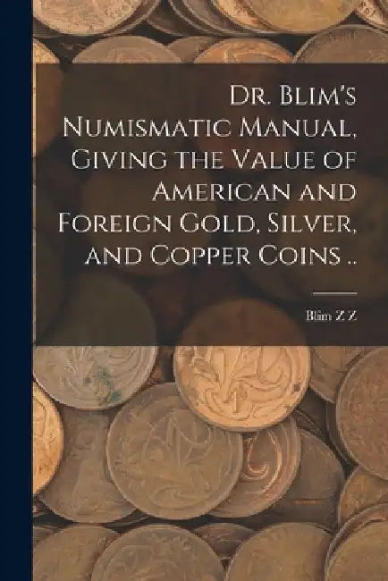 Dr. Blim's Numismatic Manual, Giving the Value of American and Foreign Gold, Silver, and Copper Coins .. by Blim Z. Z