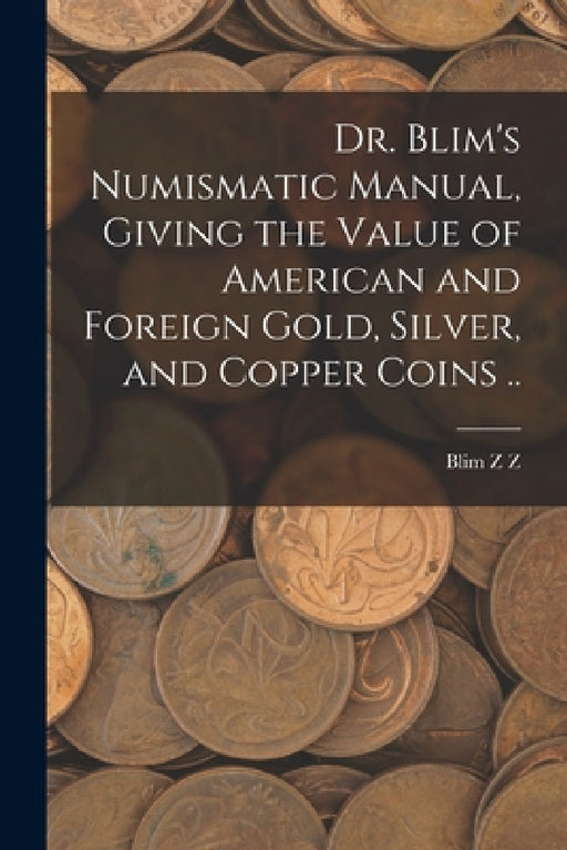 Dr. Blim's Numismatic Manual, Giving the Value of American and Foreign Gold, Silver, and Copper Coins .. by Blim Z. Z