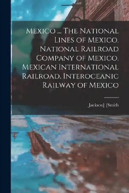 Mexico ... The National Lines of Mexico. National Railroad Company of Mexico. Mexican International Railroad. Interoceanic Railway of Mexico by Jackson] [Smith