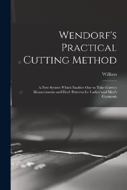 Wendorf's Practical Cutting Method; a New System Which Enables One to Take Correct Measurements and Draft Patterns for Ladies' and Men's Garments by William 1862- Wendorf