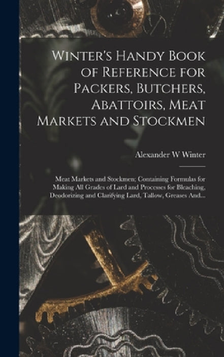 Winter's Handy Book of Reference for Packers, Butchers, Abattoirs, Meat Markets and Stockmen; Meat Markets and Stockmen; Containing Formulas for Makin by Alexander W. Winter