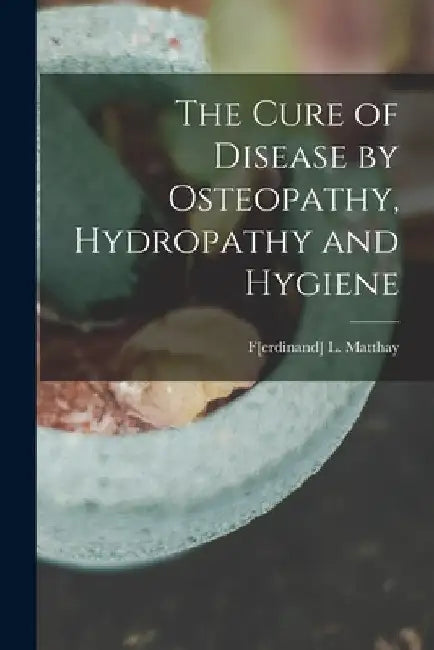 The Cure of Disease by Osteopathy, Hydropathy and Hygiene by F[erdinand] L. Matthay