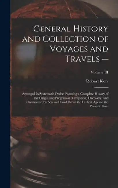 General History and Collection of Voyages and Travels --: Arranged in Systematic Order: Forming a Complete History of the Origin and Progress of Navig by Robert Kerr