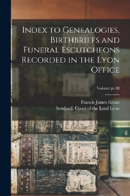 Index to Genealogies, Birthbriefs and Funeral Escutcheons Recorded in the Lyon Office; Volume pt.40 by Francis James 1863-1953 Grant