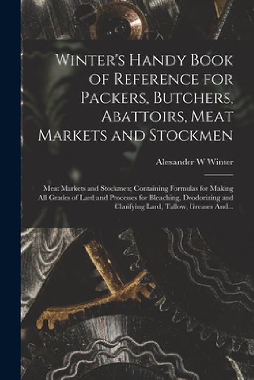 Winter's Handy Book of Reference for Packers, Butchers, Abattoirs, Meat Markets and Stockmen; Meat Markets and Stockmen; Containing Formulas for Makin by Alexander W. Winter