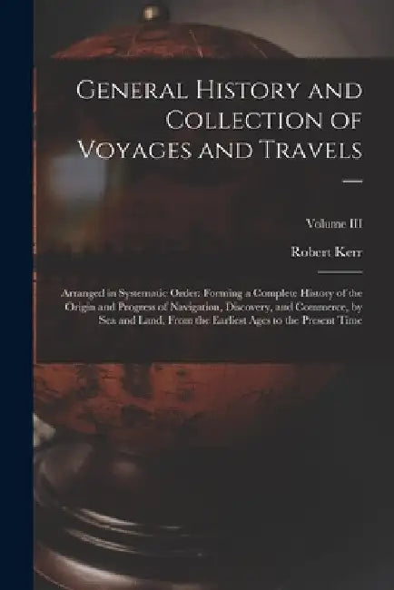 General History and Collection of Voyages and Travels --: Arranged in Systematic Order: Forming a Complete History of the Origin and Progress of Navig by Robert Kerr